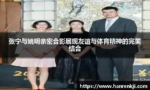 张宁与姚明亲密合影展现友谊与体育精神的完美结合